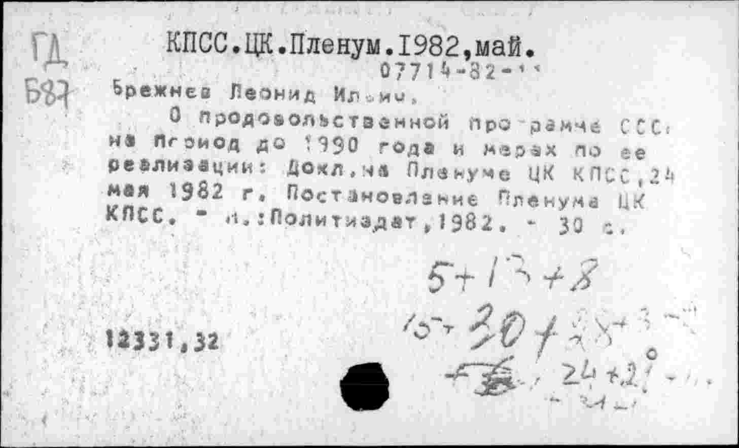 ﻿а БЯ
КПСС.ЦК.Пленум.I982,май.
077П-32-’ ’ Брежнев Леонид Ил^ии,
О продовольственной про рамме ССС и® Пгоиод до П90 года и мерах по ее реализации: Дохл.чл Пленуме ЦК КПСС,2 Мвя 1982 г. Постановление Пленума ЦК КПСС. “ «I.: Политиздат , 1982 . - 30
1*331,32
$ •+- I 46
/о'т "Г с